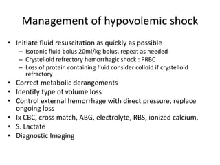 Management of hypovolemic shock
• Initiate fluid resuscitation as quickly as possible
– Isotonic fluid bolus 20ml/kg bolus, repeat as needed
– Crystelloid refrectory hemorrhagic shock : PRBC
– Loss of protein containing fluid consider colloid if crystelloid
refractory
• Correct metabolic derangements
• Identify type of volume loss
• Control external hemorrhage with direct pressure, replace
ongoing loss
• Ix CBC, cross match, ABG, electrolyte, RBS, ionized calcium,
• S. Lactate
• Diagnostic Imaging
 