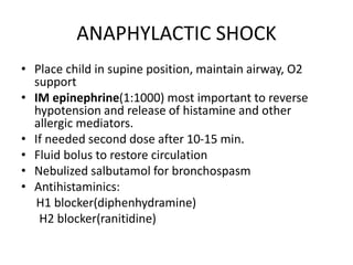 ANAPHYLACTIC SHOCK
• Place child in supine position, maintain airway, O2
support
• IM epinephrine(1:1000) most important to reverse
hypotension and release of histamine and other
allergic mediators.
• If needed second dose after 10-15 min.
• Fluid bolus to restore circulation
• Nebulized salbutamol for bronchospasm
• Antihistaminics:
H1 blocker(diphenhydramine)
H2 blocker(ranitidine)
 