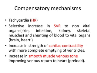 • Tachycardia (HR)
• Selective increase in SVR to non vital
organs(skin, intestine, kidney, skeletal
muscles) and shunting of blood to vital organs
(brain, heart )
• Increase in strength of cardiac contractility
with more complete emptying of ventricles.
• Increase in smooth muscle venous tone
improving venous return to heart (preload).
Compensatory mechanisms
 