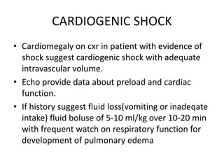 CARDIOGENIC SHOCK
• Cardiomegaly on cxr in patient with evidence of
shock suggest cardiogenic shock with adequate
intravascular volume.
• Echo provide data about preload and cardiac
function.
• If history suggest fluid loss(vomiting or inadeqate
intake) fluid boluse of 5-10 ml/kg over 10-20 min
with frequent watch on respiratory function for
development of pulmonary edema
 