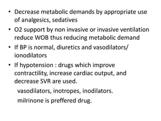 • Decrease metabolic demands by appropriate use
of analgesics, sedatives
• O2 support by non invasive or invasive ventilation
reduce WOB thus reducing metabolic demand
• If BP is normal, diuretics and vasodilators/
ionodilators
• If hypotension : drugs which improve
contractility, increase cardiac output, and
decrease SVR are used.
vasodilators, inotropes, inodilators.
milrinone is preffered drug.
 