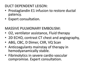 DUCT DEPENDENT LEISON:
• Prostaglandin E1 infusion to restore ductal
patency.
• Expert consultation.
MASSIVE PULMONARY EMBOLISM:
• O2, ventilator assistance, Fluid therapy
• 2D ECHO, contrast CT chest and angiography,
• ABG, CBC, D Dimer, CXR, VQ Scan
• Anticoagulants mainstay of therapy in
hemodyanamically stable.
• Fibrinolytics in severe cardio vascular
compromise. Expert consultation.
 