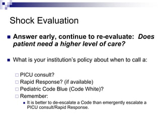 Shock Evaluation
 Answer early, continue to re-evaluate: Does
patient need a higher level of care?
 What is your institution’s policy about when to call a:
 PICU consult?
 Rapid Response? (if available)
 Pediatric Code Blue (Code White)?
 Remember:
 It is better to de-escalate a Code than emergently escalate a
PICU consult/Rapid Response.
 