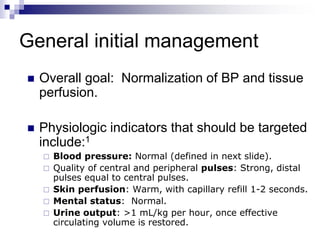 General initial management
 Overall goal: Normalization of BP and tissue
perfusion.
 Physiologic indicators that should be targeted
include:1
 Blood pressure: Normal (defined in next slide).
 Quality of central and peripheral pulses: Strong, distal
pulses equal to central pulses.
 Skin perfusion: Warm, with capillary refill 1-2 seconds.
 Mental status: Normal.
 Urine output: >1 mL/kg per hour, once effective
circulating volume is restored.
 