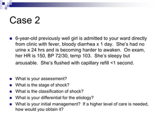Case 2
 6-year-old previously well girl is admitted to your ward directly
from clinic with fever, bloody diarrhea x 1 day. She’s had no
urine x 24 hrs and is becoming harder to awaken. On exam,
her HR is 150, BP 72/30, temp 103. She’s sleepy but
arousable. She’s flushed with capillary refill <1 second.
 What is your assessment?
 What is the stage of shock?
 What is the classification of shock?
 What is your differential for the etiology?
 What is your initial management? If a higher level of care is needed,
how would you obtain it?
 