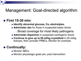 Management: Goal-directed algorithm
 First 15-30 min:
 Identify abnormal glucose, Ca, electrolytes.
 Administer abx for those in suspected septic shock.
Broad coverage for most likely pathogens
 Administer dopamine in suspected cardiogenic shock.
 Continue to give up to 60 ml/kg crystalloid in 20 ml/kg
boluses, then consider PRBCs. Monitor for overload.
 Continually:
 Monitor ABCs.
 Monitor physiologic goals pre, post intervention.
 