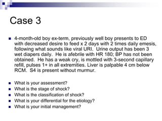 Case 3
 4-month-old boy ex-term, previously well boy presents to ED
with decreased desire to feed x 2 days with 2 times daily emesis,
following what sounds like viral URI. Urine output has been 3
wet diapers daily. He is afebrile with HR 180; BP has not been
obtained. He has a weak cry, is mottled with 3-second capillary
refill, pulses 1+ in all extremities. Liver is palpable 4 cm below
RCM. S4 is present without murmur.
 What is your assessment?
 What is the stage of shock?
 What is the classification of shock?
 What is your differential for the etiology?
 What is your initial management?
 
