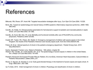 References
Bilkovski, RN, Rivers, EP, Horst HM. Targeted resuscitation strategies after injury. Curr Opin Crit Care 2004; 10:529.
Bone, RC. Toward an epidemiology and natural history of SIRS (systemic inflammatory response syndrome). JAMA 1992;
268:3452.
Carcillo, JA, Fields, AI. Clinical practice parameters for hemodynamic support of pediatric and neonatal patients in septic
shock. Crit Care Med 2002; 30:1365.
Carcillo, JA, Kuch, BA, Han, YY, et al. Mortality and functional morbidity after use of PALS/APLS by community
physicians. Pediatrics 2009;124:500.
Inwald, DP, Tasker, RC, Peters, MJ, Nadel, S. Emergency management of children with severe sepsis in the United
Kingdom: the results of the Paediatric Intensive Care Society sepsis audit. Arch Dis Child 2009;94:348.
Fisher JD. Et al. Clinical spectrum of shock in the pediatric emergency department. Pediatr Emerg Care. 2010
Sep;26(9):622-5.
Kache, Saraswati; Frankel, Lorry Nelson’s Pediatrics: 18th edition, chapter 68.
Watson, RS, Carcillo, JA, Linde-Zwirble, WT, et al. The epidemiology of severe sepsis in children in the United States.
Am J Respir Crit Care Med 2003; 167:695.
Pediatric Advanced Life Support Provider Manual. Ralston, M, et al (Eds), American Heart Association, Subcommittee on
Pediatric Resuscitation, Dallas 2006. p.61.
Rivers, E, Nguyen, B, Havstad, S, et al. Early goal-directed therapy in the treatment of severe sepsis and septic shock. N
Engl J Med 2001; 345:1368.
Up To Date, 2010. Initial management of shock in children; Physiology and classification of shock in children.
 