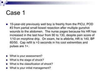 Case 1
 15-year-old previously well boy is freshly from the PICU, POD
#3 from partial small bowel resection after multiple gunshot
wounds to the abdomen. The nurse pages because his HR has
increased in the last hour from 90 to 130, despite pain score of
1/10 on morphine drip. On exam, he is afebrile, HR is 140, BP
80/50. Cap refill is >3 seconds in his cool extremities and
pulses are 1+.
 What is your assessment?
 What is the stage of shock?
 What is the classification of shock?
 What is your initial management?
 