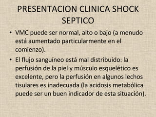 PRESENTACION CLINICA SHOCK SEPTICO VMC puede ser normal, alto o bajo (a menudo está aumentado particularmente en el comienzo). El flujo sanguíneo está mal distribuido: la perfusión de la piel y músculo esquelético es excelente, pero la perfusión en algunos lechos tisulares es inadecuada (la acidosis metabólica puede ser un buen indicador de esta situación). 