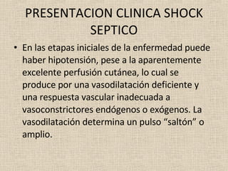 PRESENTACION CLINICA SHOCK SEPTICO En las etapas iniciales de la enfermedad puede haber hipotensión, pese a la aparentemente excelente perfusión cutánea, lo cual se produce por una vasodilatación deficiente y una respuesta vascular inadecuada a vasoconstrictores endógenos o exógenos. La vasodilatación determina un pulso “saltón” o amplio. 