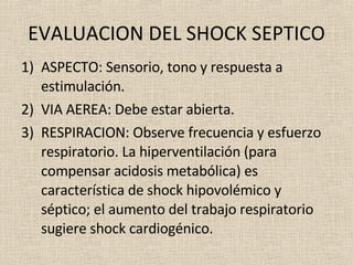 EVALUACION DEL SHOCK SEPTICO ASPECTO: Sensorio, tono y respuesta a estimulación. VIA AEREA: Debe estar abierta. RESPIRACION: Observe frecuencia y esfuerzo respiratorio. La hiperventilación (para compensar acidosis metabólica) es característica de shock hipovolémico y séptico; el aumento del trabajo respiratorio sugiere shock cardiogénico. 