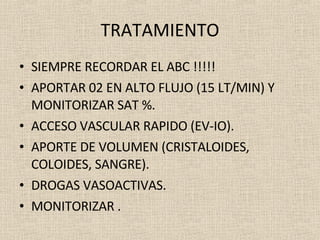 TRATAMIENTO SIEMPRE RECORDAR EL ABC !!!!! APORTAR 02 EN ALTO FLUJO (15 LT/MIN) Y MONITORIZAR SAT %. ACCESO VASCULAR RAPIDO (EV-IO). APORTE DE VOLUMEN (CRISTALOIDES, COLOIDES, SANGRE). DROGAS VASOACTIVAS. MONITORIZAR . 