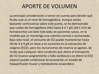 APORTE DE VOLUMEN La principal consideración a tomar en cuenta para decidir qué fluido usar es el nivel de hemoglobina. Aunque existe bastante controversia sobre este punto, se ha demostrado que caídas de hemoglobina (Hb) hasta 6 ó 7 g% (18 ó 21% de hematocrito) son bien toleradas en pacientes sanos, en la medida que se mantenga una volemia normal o aumentada. Bajo este nivel, el consumo de O2 puede mantenerse hasta Hb de 3 ó 4 g% en base a un aumento en la extracción de oxígeno (EO2), pero los mecanismos de reserva se agotan, de modo que cualquier otra condición que altere el transporte de O2 (nuevo sangramiento o falla cardíaca) o se altere la EO2 (sepsis) puede condicionar bruscamente un estado de hipoperfusión tisular y metabolismo anaeróbico. 