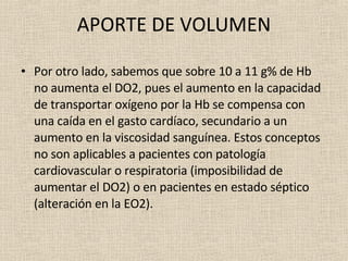 APORTE DE VOLUMEN Por otro lado, sabemos que sobre 10 a 11 g% de Hb no aumenta el DO2, pues el aumento en la capacidad de transportar oxígeno por la Hb se compensa con una caída en el gasto cardíaco, secundario a un aumento en la viscosidad sanguínea. Estos conceptos no son aplicables a pacientes con patología cardiovascular o respiratoria (imposibilidad de aumentar el DO2) o en pacientes en estado séptico (alteración en la EO2). 