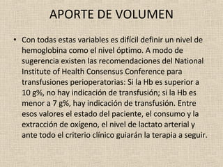 APORTE DE VOLUMEN Con todas estas variables es difícil definir un nivel de hemoglobina como el nivel óptimo. A modo de sugerencia existen las recomendaciones del National Institute of Health Consensus Conference para transfusiones perioperatorias: Si la Hb es superior a 10 g%, no hay indicación de transfusión; si la Hb es menor a 7 g%, hay indicación de transfusión. Entre esos valores el estado del paciente, el consumo y la extracción de oxígeno, el nivel de lactato arterial y ante todo el criterio clínico guiarán la terapia a seguir. 