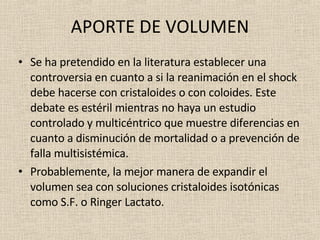 APORTE DE VOLUMEN Se ha pretendido en la literatura establecer una controversia en cuanto a si la reanimación en el shock debe hacerse con cristaloides o con coloides. Este debate es estéril mientras no haya un estudio controlado y multicéntrico que muestre diferencias en cuanto a disminución de mortalidad o a prevención de falla multisistémica. Probablemente, la mejor manera de expandir el volumen sea con soluciones cristaloides isotónicas como S.F. o Ringer Lactato.  