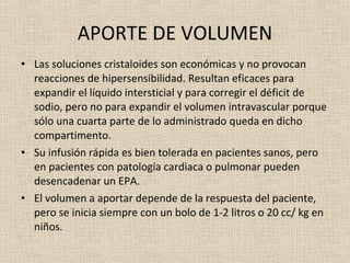 APORTE DE VOLUMEN Las soluciones cristaloides son económicas y no provocan reacciones de hipersensibilidad. Resultan eficaces para expandir el líquido intersticial y para corregir el déficit de sodio, pero no para expandir el volumen intravascular porque sólo una cuarta parte de lo administrado queda en dicho compartimento. Su infusión rápida es bien tolerada en pacientes sanos, pero en pacientes con patología cardiaca o pulmonar pueden desencadenar un EPA. El volumen a aportar depende de la respuesta del paciente, pero se inicia siempre con un bolo de 1-2 litros o 20 cc/ kg en niños. 