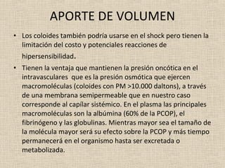APORTE DE VOLUMEN Los coloides también podría usarse en el shock pero tienen la limitación del costo y potenciales reacciones de hipersensibilidad . Tienen la ventaja que mantienen la presión oncótica en el intravasculares  que es la presión osmótica que ejercen macromoléculas (coloides con PM >10.000 daltons), a través de una membrana semipermeable que en nuestro caso corresponde al capílar sistémico. En el plasma las principales macromoléculas son la albúmina (60% de la PCOP), el fibrinógeno y las globulinas. Mientras mayor sea el tamaño de la molécula mayor será su efecto sobre la PCOP y más tiempo permanecerá en el organismo hasta ser excretada o metabolizada.  
