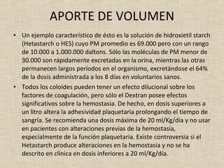 APORTE DE VOLUMEN Un ejemplo característico de ésto es la solución de hidroxietil starch (Hetastarch o HES) cuyo PM promedio es 69.000 pero con un rango de 10.000 a 1.000.000 daltons. Sólo las moléculas de PM menor de 30.000 son rápidamente excretadas en la orina, mientras las otras permanecen largos períodos en el organismo, excretándose el 64% de la dosis administrada a los 8 días en voluntarios sanos. Todos los coloides pueden tener un efecto dilucional sobre los factores de coagulación, pero sólo el Dextran posee efectos significativos sobre la hemostasia. De hecho, en dosis superiores a un litro altera la adhesividad plaquetaria prolongando el tiempo de sangría. Se recomienda una dosis máxima de 20 ml/Kg/día y no usar en pacientes con alteraciones previas de la hemostasia, especialmente de la función plaquetaria. Existe controversia si el Hetastarch produce alteraciones en la hemostasia y no se ha descrito en clínica en dosis inferiores a 20 ml/Kg/día. 