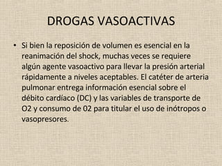 DROGAS VASOACTIVAS Si bien la reposición de volumen es esencial en la reanimación del shock, muchas veces se requiere algún agente vasoactivo para llevar la presión arterial rápidamente a niveles aceptables. El catéter de arteria pulmonar entrega información esencial sobre el débito cardíaco (DC) y las variables de transporte de O2 y consumo de 02 para titular el uso de inótropos o vasopresores . 
