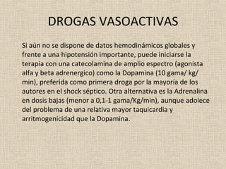 DROGAS VASOACTIVAS Si aún no se dispone de datos hemodinámicos globales y frente a una hipotensión importante, puede iniciarse la terapia con una catecolamina de amplio espectro (agonista alfa y beta adrenergico) como la Dopamina (10 gama/ kg/ min), preferida como primera droga por la mayoría de los autores en el shock séptico. Otra alternativa es la Adrenalina en dosis bajas (menor a 0,1-1 gama/Kg/min), aunque adolece del problema de una relativa mayor taquicardia y arritmogenicidad que la Dopamina. 