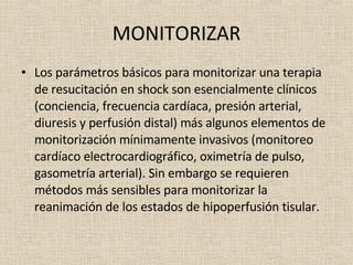 MONITORIZAR Los parámetros básicos para monitorizar una terapia de resucitación en shock son esencialmente clínicos (conciencia, frecuencia cardíaca, presión arterial, diuresis y perfusión distal) más algunos elementos de monitorización mínimamente invasivos (monitoreo cardíaco electrocardiográfico, oximetría de pulso, gasometría arterial). Sin embargo se requieren métodos más sensibles para monitorizar la reanimación de los estados de hipoperfusión tisular.  