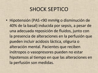 SHOCK SEPTICO Hipotensión (PAS <90 mmHg o disminución de 40% de la basal) inducida por sepsis, a pesar de una adecuada reposición de fluidos, junto con la presencia de alteraciones en la perfusión que pueden incluir acidosis láctica, oliguria o alteración mental. Pacientes que reciben inótropos o vasopresores pueden no estar hipotensos al tiempo en que las alteraciones en la perfusión son medidas.  