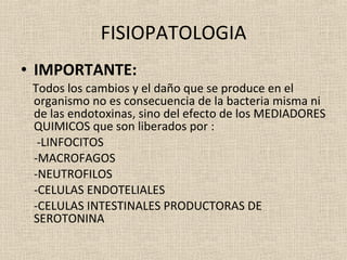FISIOPATOLOGIA IMPORTANTE: Todos los cambios y el daño que se produce en el organismo no es consecuencia de la bacteria misma ni de las endotoxinas, sino del efecto de los MEDIADORES QUIMICOS que son liberados por :   -LINFOCITOS -MACROFAGOS -NEUTROFILOS -CELULAS ENDOTELIALES -CELULAS INTESTINALES PRODUCTORAS DE SEROTONINA 