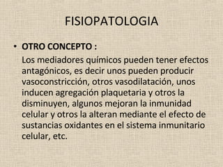 FISIOPATOLOGIA OTRO CONCEPTO : Los mediadores químicos pueden tener efectos antagónicos, es decir unos pueden producir vasoconstricción, otros vasodilatación, unos inducen agregación plaquetaria y otros la disminuyen, algunos mejoran la inmunidad celular y otros la alteran mediante el efecto de sustancias oxidantes en el sistema inmunitario celular, etc. 