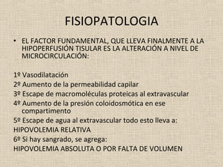 FISIOPATOLOGIA EL FACTOR FUNDAMENTAL, QUE LLEVA FINALMENTE A LA HIPOPERFUSIÓN TISULAR ES LA ALTERACIÓN A NIVEL DE MICROCIRCULACIÓN: 1º Vasodilatación 2º Aumento de la permeabilidad capilar 3º Escape de macromoléculas proteicas al extravascular 4º Aumento de la presión coloidosmótica en ese compartimento 5º Escape de agua al extravascular todo esto lleva a: HIPOVOLEMIA RELATIVA 6º Si hay sangrado, se agrega: HIPOVOLEMIA ABSOLUTA O POR FALTA DE VOLUMEN 