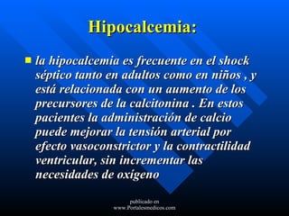 Hipocalcemia:   la hipocalcemia es frecuente en el shock séptico tanto en adultos como en niños , y está relacionada con un aumento de los precursores de la calcitonina . En estos pacientes la administración de calcio puede mejorar la tensión arterial por efecto vasoconstrictor y la contractilidad ventricular, sin incrementar las necesidades de oxígeno  publicado en www.Portalesmedicos.com 