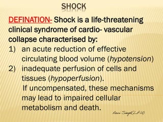 SHOCK 
DEFINATION- Shock is a life-threatening 
clinical syndrome of cardio- vascular 
collapse characterised by: 
1) an acute reduction of effective 
circulating blood volume (hypotension) 
2) inadequate perfusion of cells and 
tissues (hypoperfusion). 
If uncompensated, these mechanisms 
may lead to impaired cellular 
metabolism and death. 
Ravi Singh(L.P.U) 
 