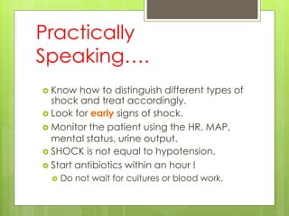 Practically
Speaking….
 Know how to distinguish different types of
shock and treat accordingly.
 Look for early signs of shock.
 Monitor the patient using the HR, MAP,
mental status, urine output.
 SHOCK is not equal to hypotension.
 Start antibiotics within an hour !
 Do not wait for cultures or blood work.
 