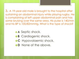 3. A 19-year-old male is brought to the hospital after
sustaining an abdominal injury while playing rugby. He
is complaining of left upper abdominal pain and has
some bruising over the same area. His pulse is 140/min
and his BP is 100/82mmHg. What is the type of shock?
 A Septic shock.
B Cardiogenic shock.
C Hypovolaemic shock.
D None of the above.
 