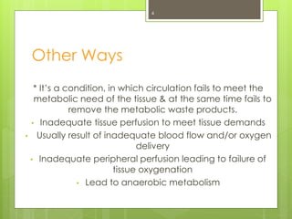 Other Ways
* It’s a condition, in which circulation fails to meet the
metabolic need of the tissue & at the same time fails to
remove the metabolic waste products.
• Inadequate tissue perfusion to meet tissue demands
• Usually result of inadequate blood flow and/or oxygen
delivery
• Inadequate peripheral perfusion leading to failure of
tissue oxygenation
• Lead to anaerobic metabolism
4
 