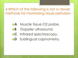 4.Which of the following is not a newer
methods for monitoring tissue perfusion -
A Muscle tissue O2 probe.
B Doppler ultrasound.
C Infrared spectroscopy.
D Sublingual capnometry.
 
