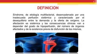 DEFINICION
Síndrome, de etiología multifactorial, desencadenado por una
inadecuada perfusión sistémica y caracterizado por el
desequilibrio entre la demanda y la oferta de oxígeno. La
afectación es sistémica y las consecuencias clínicas van a
depender del grado de hipoperfusión, del número de órganos
afectados y de la existencia previa de disfunción de los mismos.
2
 