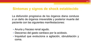 Síntomas y signos de shock establecido
La disfunción progresiva de los órganos diana conduce
a un daño de órganos irreversible y posterior muerte del
paciente con las siguientes manifestaciones:
• Anuria y fracaso renal agudo.
• Descenso del gasto cardiaco por la acidosis.
• Inquietud que evoluciona a agitación, obnubilación y
coma.
20
 