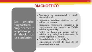 DIAGNOSTICO
• Apariencia de enfermedad o estado
mental alterado.
• Frecuencia cardiaca superior a 100
latidos por minuto.
• Frecuencia respiratoria superior a 22
respiraciones por minuto, o PaCO2
inferior a 32 mmHg.
• Déficit de bases en sangre arterial
inferior a 5 mEq/l o incremento de
lactato superior a 4 mmol/l.
• Diuresis inferior a 0,5 ml/kg/h.
• Hipotensión arterial de más de 20
minutos de duración.
Los criterios
diagnósticos
empíricamente
aceptados para
el shock son
los siguientes :
24
 
