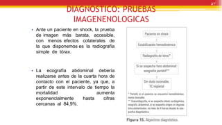 DIAGNOSTICO: PRUEBAS
IMAGENENOLOGICAS
• Ante un paciente en shock, la prueba
de imagen más barata, accesible,
con menos efectos colaterales de
la que disponemos es la radiografía
simple de tórax.
• La ecografía abdominal debería
realizarse antes de la cuarta hora de
contacto con el paciente, ya que, a
partir de este intervalo de tiempo la
mortalidad aumenta
exponencialmente hasta cifras
cercanas al 84,9%.
27
 