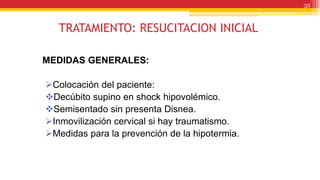 TRATAMIENTO: RESUCITACION INICIAL
MEDIDAS GENERALES:
Colocación del paciente:
Decúbito supino en shock hipovolémico.
Semisentado sin presenta Disnea.
Inmovilización cervical si hay traumatismo.
Medidas para la prevención de la hipotermia.
32
 