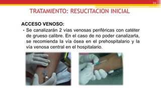 TRATAMIENTO: RESUCITACION INICIAL
ACCESO VENOSO:
• Se canalizarán 2 vías venosas periféricas con catéter
de grueso calibre. En el caso de no poder canalizarla,
se recomienda la vía ósea en el prehospitalario y la
vía venosa central en el hospitalario.
34
 