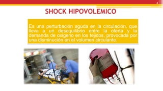 SHOCK HIPOVOLEMICO
Es una perturbación aguda en la circulación, que
lleva a un desequilibrio entre la oferta y la
demanda de oxigeno en los tejidos, provocada por
una disminución en el volumen circulante.
4
 