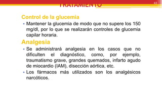 TRATAMIENTO
Control de la glucemia
• Mantener la glucemia de modo que no supere los 150
mg/dl, por lo que se realizarán controles de glucemia
capilar horaria.
Analgesia
• Se administrará analgesia en los casos que no
dificulten el diagnóstico, como, por ejemplo,
traumatismo grave, grandes quemados, infarto agudo
de miocardio (IAM), disección aórtica, etc.
• Los fármacos más utilizados son los analgésicos
narcóticos.
43
 