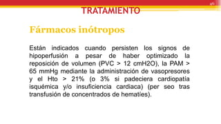 TRATAMIENTO
Fármacos inótropos
Están indicados cuando persisten los signos de
hipoperfusión a pesar de haber optimizado la
reposición de volumen (PVC > 12 cmH2O), la PAM >
65 mmHg mediante la administración de vasopresores
y el Hto > 21% (o 3% si padeciera cardiopatía
isquémica y/o insuficiencia cardiaca) (per seo tras
transfusión de concentrados de hematíes).
46
 