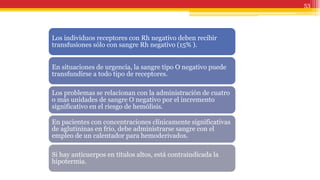 53
Los individuos receptores con Rh negativo deben recibir
transfusiones sólo con sangre Rh negativo (15% ).
En situaciones de urgencia, la sangre tipo O negativo puede
transfundirse a todo tipo de receptores.
Los problemas se relacionan con la administración de cuatro
o más unidades de sangre O negativo por el incremento
significativo en el riesgo de hemólisis.
En pacientes con concentraciones clínicamente significativas
de aglutininas en frío, debe administrarse sangre con el
empleo de un calentador para hemoderivados.
Si hay anticuerpos en títulos altos, está contraindicada la
hipotermia.
 