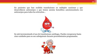 54
En pacientes que han recibido transfusiones en múltiples ocasiones y que
desarrollaron anticuerpos o que tienen anemia hemolítica autoinmunitaria con
anticuerpos para todos los eritrocitos…
Se está incrementando el uso de transfusiones autólogas. Pueden recuperarse hasta
cinco unidades para su uso subsiguiente durante procedimientos programados.
 