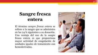 57
Sangre fresca
entera
El término sangre fresca entera se
refiere a la sangre que se administra
en las 24 h siguientes a su donación.
Una ventaja del uso de la sangre
fresca entera es que proporciona
mayor actividad de coagulación de
unidades iguales de tratamiento con
hemoderivados.
 