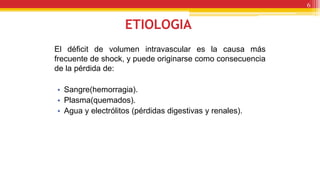 ETIOLOGIA
El déficit de volumen intravascular es la causa más
frecuente de shock, y puede originarse como consecuencia
de la pérdida de:
• Sangre(hemorragia).
• Plasma(quemados).
• Agua y electrólitos (pérdidas digestivas y renales).
6
 